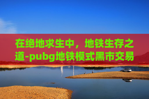 在绝地求生中，地铁生存之道-pubg地铁模式黑市交易