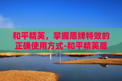 和平精英，掌握盾牌特效的正确使用方式-和平精英盾牌特效怎么用视频
