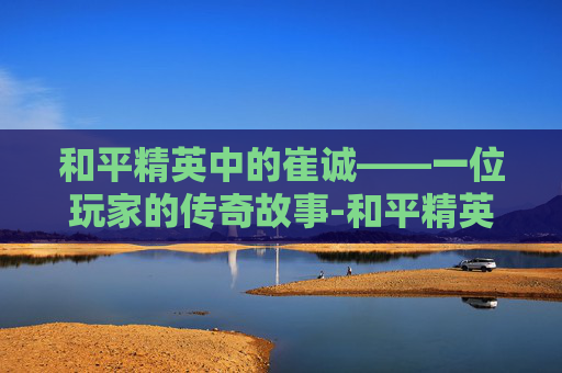 和平精英中的崔诚——一位玩家的传奇故事-和平精英帅宇