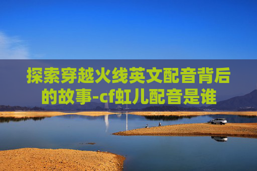 探索穿越火线英文配音背后的故事-cf虹儿配音是谁