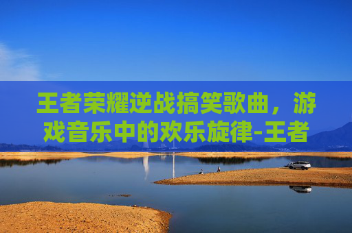 王者荣耀逆战搞笑歌曲，游戏音乐中的欢乐旋律-王者荣耀逆战搞笑歌曲有哪些