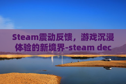 Steam震动反馈，游戏沉浸体验的新境界-steam deck有震动吗