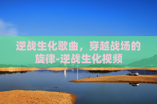 逆战生化歌曲，穿越战场的旋律-逆战生化视频