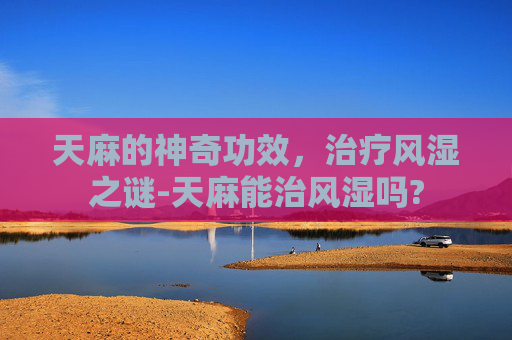 天麻的神奇功效，治疗风湿之谜-天麻能治风湿吗?