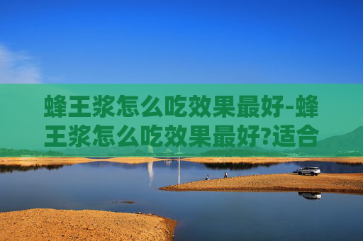 蜂王浆怎么吃效果最好-蜂王浆怎么吃效果最好?适合哪些人群长期服用