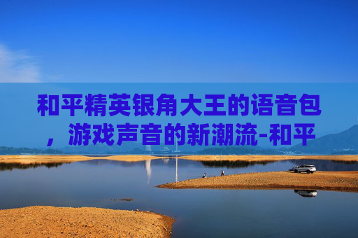 和平精英银角大王的语音包，游戏声音的新潮流-和平精英语音怎么获得