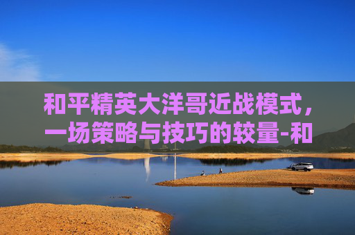 和平精英大洋哥近战模式，一场策略与技巧的较量-和平精英大洋哥近战模式在哪