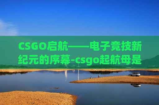 CSGO启航——电子竞技新纪元的序幕-csgo起航母是什么意思