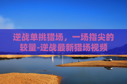 逆战单挑猎场，一场指尖的较量-逆战最新猎场视频