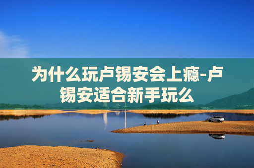为什么玩卢锡安会上瘾-卢锡安适合新手玩么