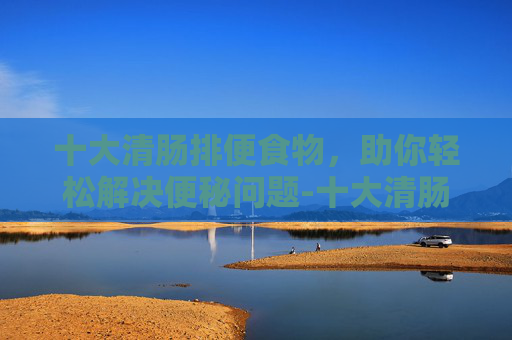 十大清肠排便食物，助你轻松解决便秘问题-十大清肠排便食物100种食物