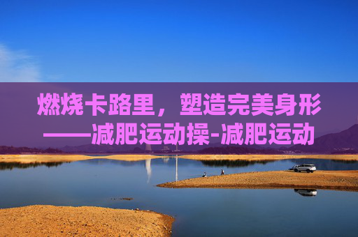 燃烧卡路里，塑造完美身形——减肥运动操-减肥运动操30分钟