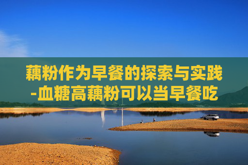 藕粉作为早餐的探索与实践-血糖高藕粉可以当早餐吃吗