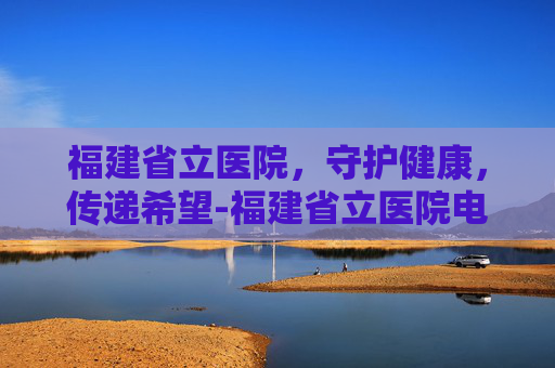 福建省立医院，守护健康，传递希望-福建省立医院电话