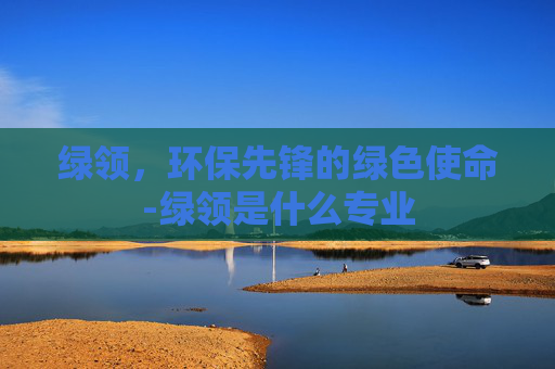 绿领，环保先锋的绿色使命-绿领是什么专业