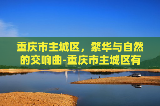 重庆市主城区，繁华与自然的交响曲-重庆市主城区有几个区