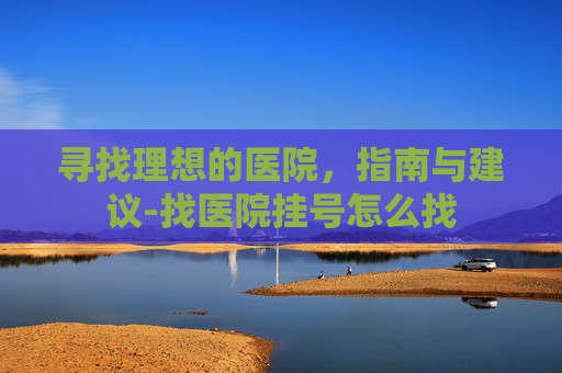 寻找理想的医院，指南与建议-找医院挂号怎么找