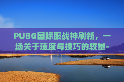 PUBG国际服战神刷新，一场关于速度与技巧的较量-pubg国际服战神多少分