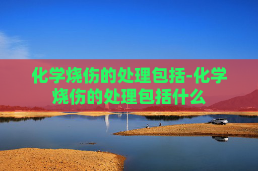 化学烧伤的处理包括-化学烧伤的处理包括什么