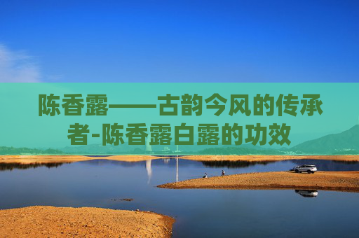 陈香露——古韵今风的传承者-陈香露白露的功效
