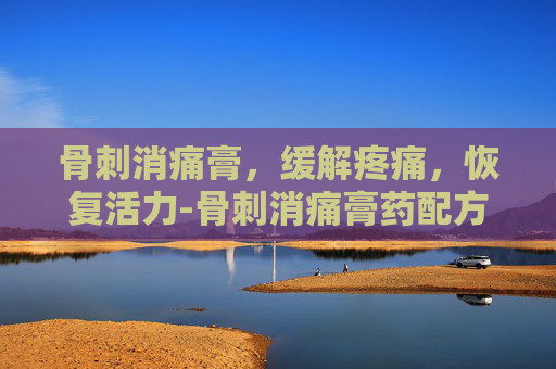 骨刺消痛膏，缓解疼痛，恢复活力-骨刺消痛膏药配方