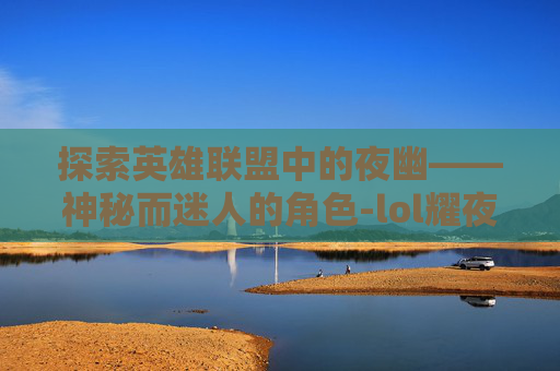 探索英雄联盟中的夜幽——神秘而迷人的角色-lol耀夜