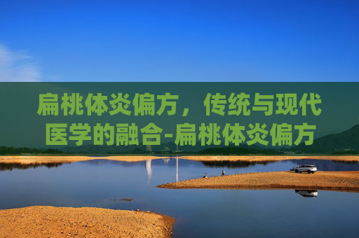 扁桃体炎偏方，传统与现代医学的融合-扁桃体炎偏方大全