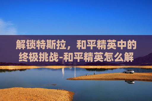 解锁特斯拉，和平精英中的终极挑战-和平精英怎么解锁特斯拉皮肤