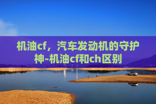 机油cf，汽车发动机的守护神-机油cf和ch区别