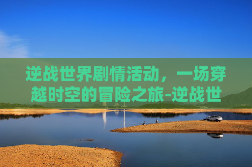 逆战世界剧情活动，一场穿越时空的冒险之旅-逆战世界观剧情站地址