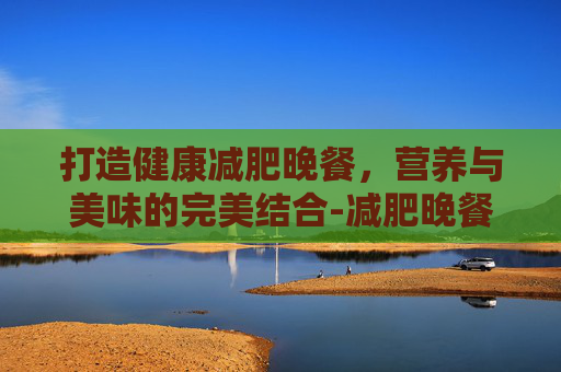 打造健康减肥晚餐，营养与美味的完美结合-减肥晚餐怎么吃合理
