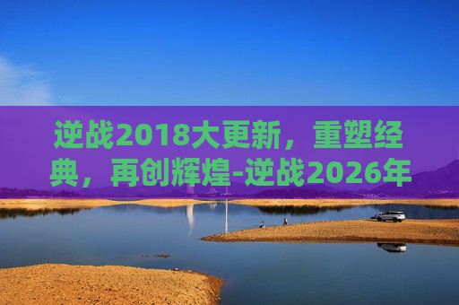 逆战2018大更新，重塑经典，再创辉煌-逆战2026年8月4更新