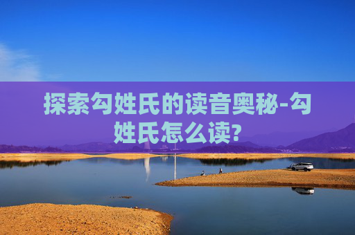 探索勾姓氏的读音奥秘-勾姓氏怎么读?