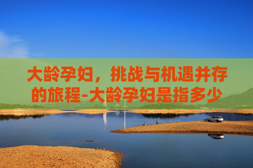 大龄孕妇，挑战与机遇并存的旅程-大龄孕妇是指多少岁