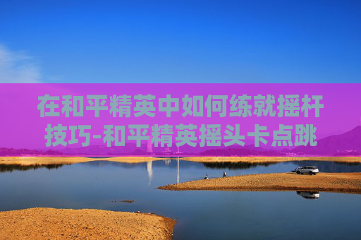 在和平精英中如何练就摇杆技巧-和平精英摇头卡点跳舞
