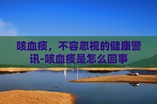 咳血痰，不容忽视的健康警讯-咳血痰是怎么回事
