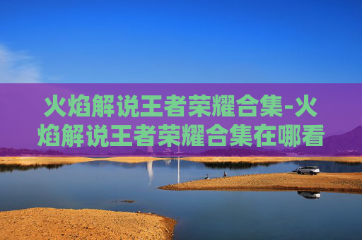 火焰解说王者荣耀合集-火焰解说王者荣耀合集在哪看