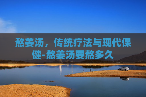 熬姜汤，传统疗法与现代保健-熬姜汤要熬多久