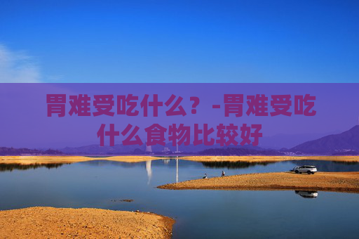 胃难受吃什么？-胃难受吃什么食物比较好
