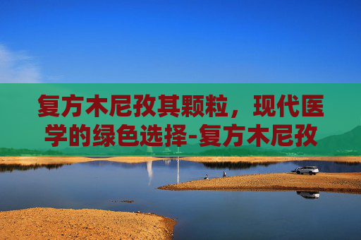 复方木尼孜其颗粒，现代医学的绿色选择-复方木尼孜其颗粒功效和作用