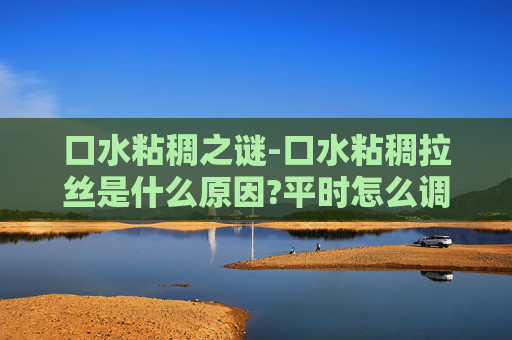 口水粘稠之谜-口水粘稠拉丝是什么原因?平时怎么调理?