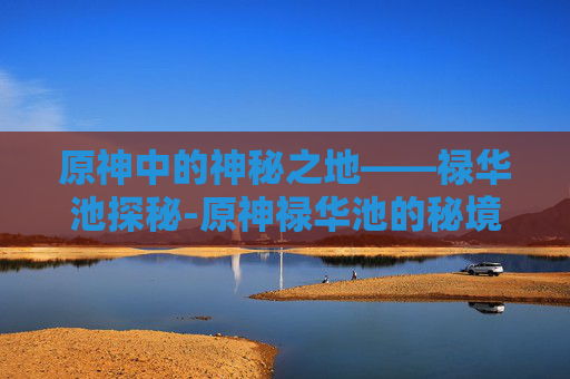 原神中的神秘之地——禄华池探秘-原神禄华池的秘境