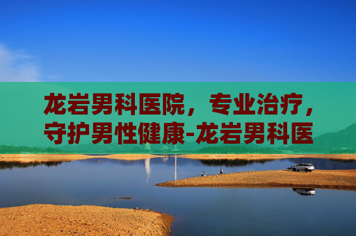 龙岩男科医院，专业治疗，守护男性健康-龙岩男科医院一览表