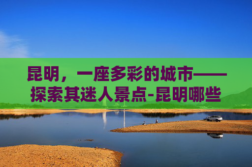 昆明，一座多彩的城市——探索其迷人景点-昆明哪些地方好玩最适合旅游