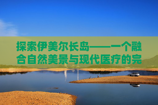 探索伊美尔长岛——一个融合自然美景与现代医疗的完美之地-伊美尔长岛电话