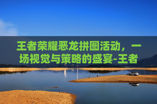 王者荣耀恶龙拼图活动，一场视觉与策略的盛宴-王者荣耀恶龙拼图活动怎么过