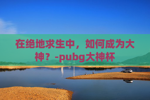 在绝地求生中，如何成为大神？-pubg大神杯