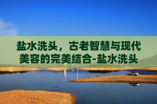 盐水洗头，古老智慧与现代美容的完美结合-盐水洗头能治脱发吗