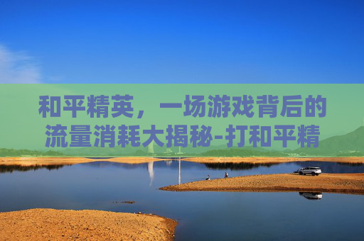 和平精英，一场游戏背后的流量消耗大揭秘-打和平精英耗费流量多吗知乎