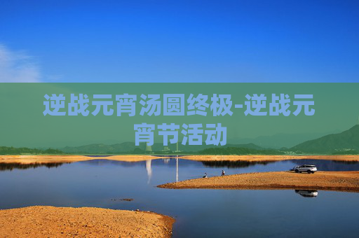 逆战元宵汤圆终极-逆战元宵节活动